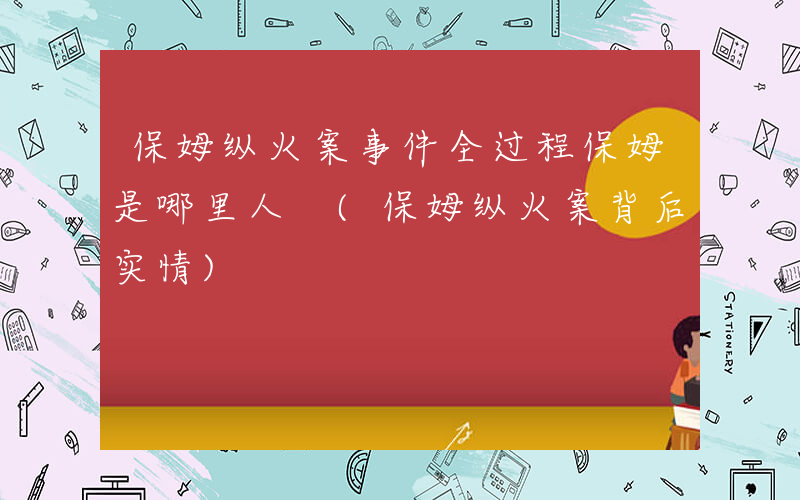 保姆纵火案事件全过程保姆是哪里人 (保姆纵火案背后实情)